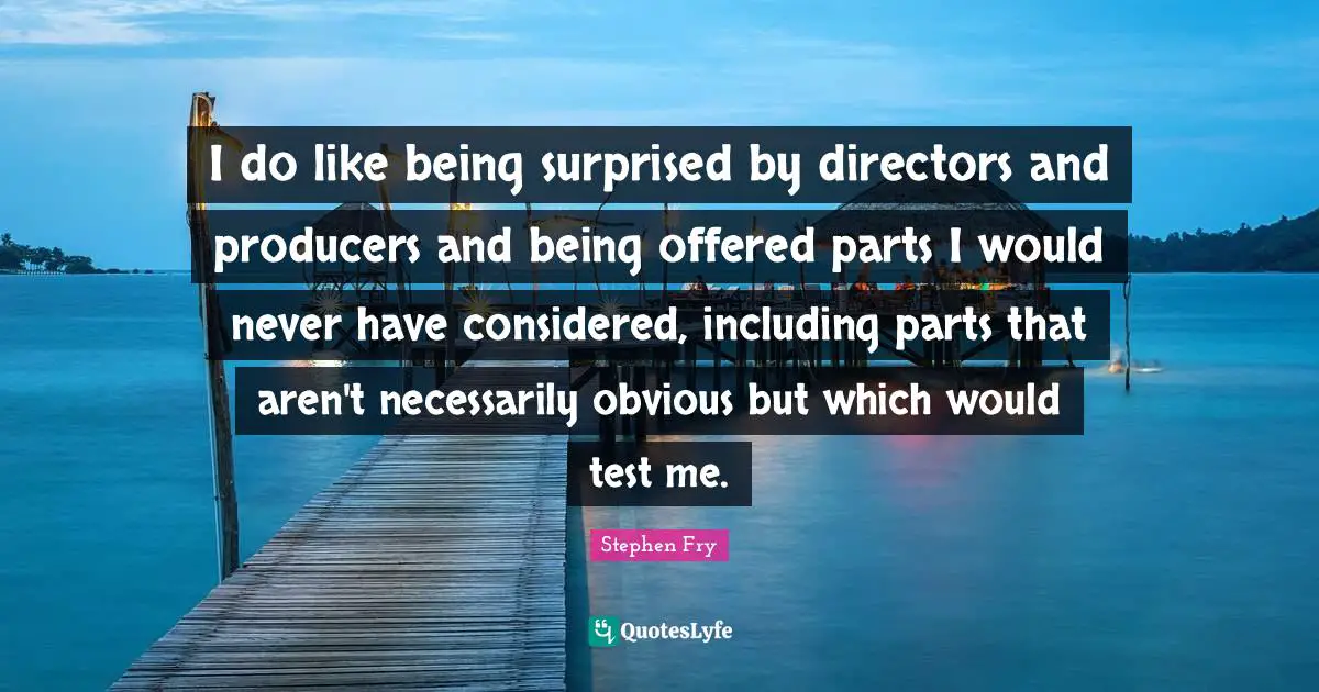 I do like being surprised by directors and producers and being offered parts I would never have considered, including parts that aren't necessarily obvious but which would test me.