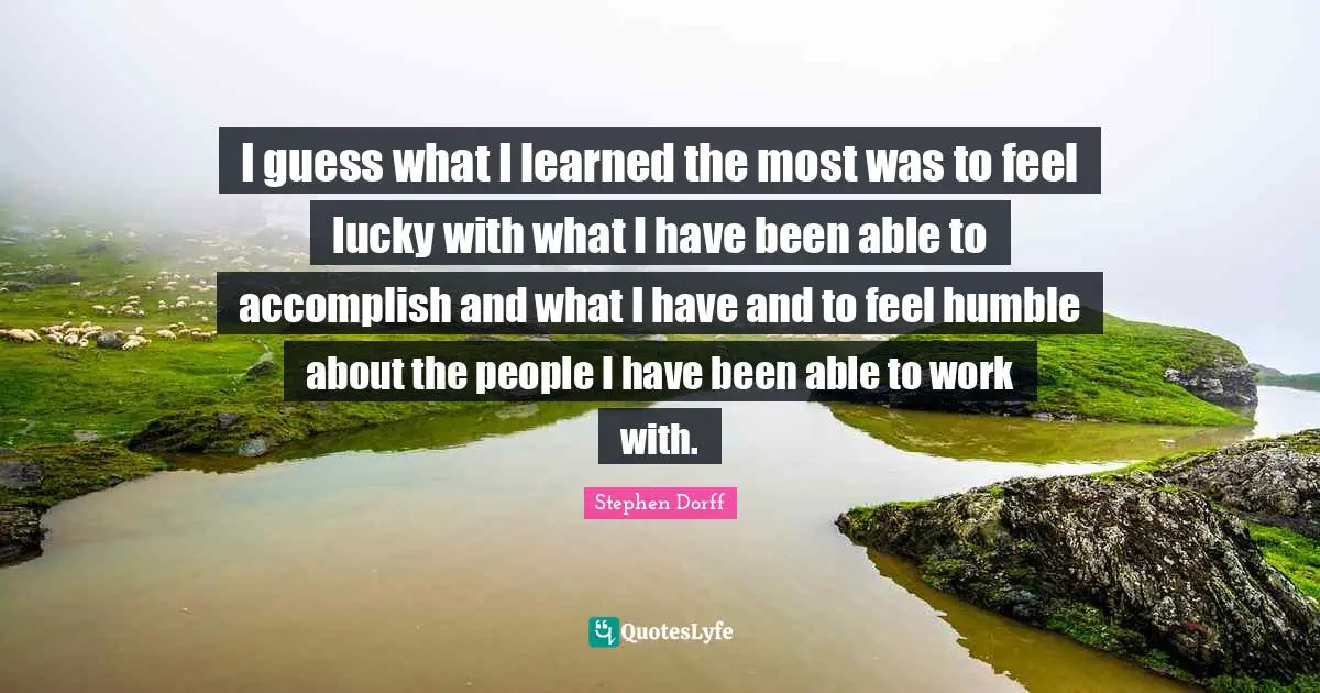 I guess what I learned the most was to feel lucky with what I have been able to accomplish and what I have and to feel humble about the people I have been able to work with.