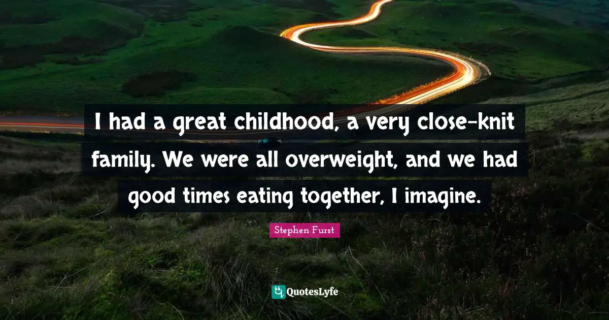 I had a great childhood, a very close-knit family. We were all overweight, and we had good times eating together, I imagine.