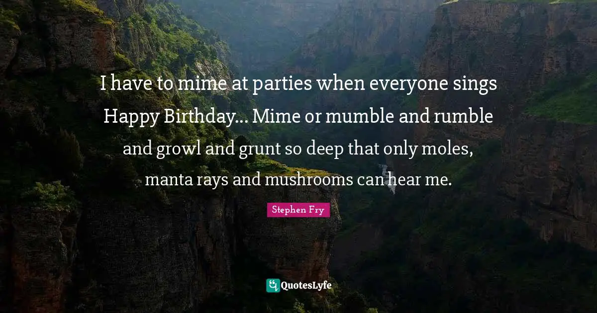 I have to mime at parties when everyone sings Happy Birthday... Mime or mumble and rumble and growl and grunt so deep that only moles, manta rays and mushrooms can hear me.