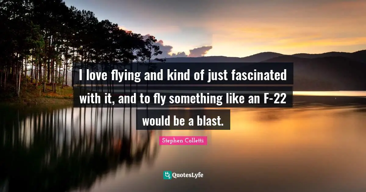 I love flying and kind of just fascinated with it, and to fly something like an F-22 would be a blast.