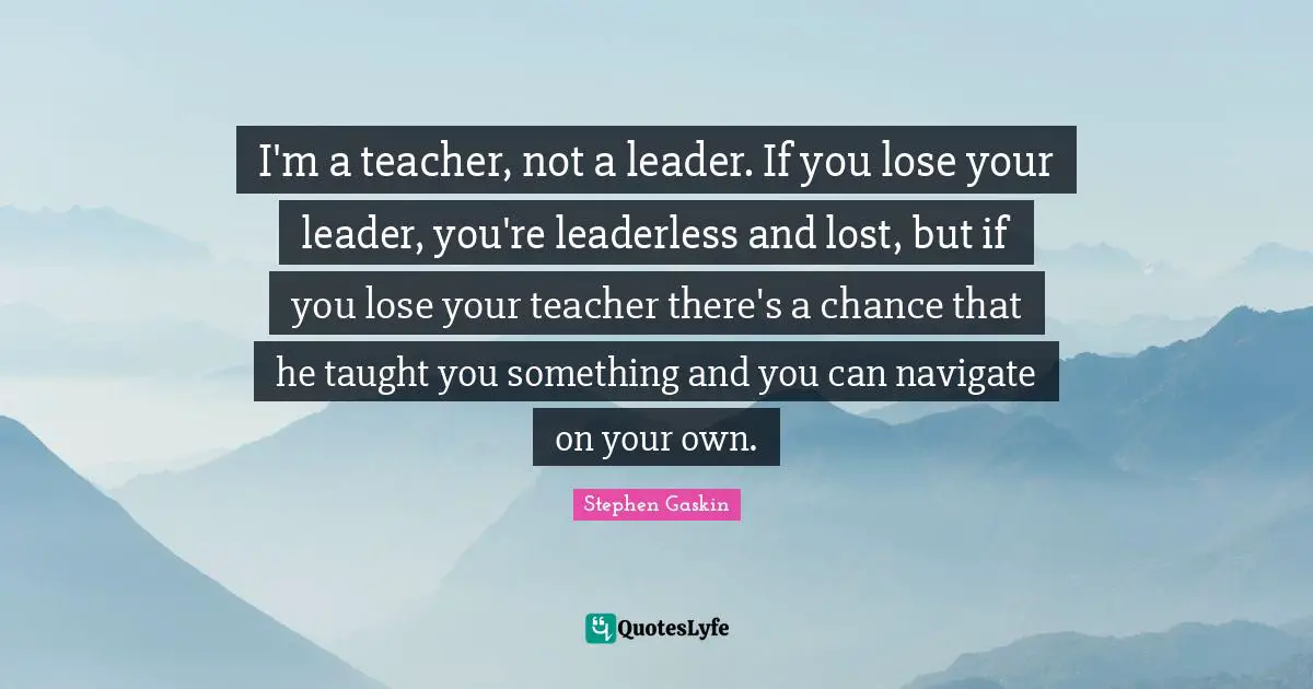 I'm a teacher, not a leader. If you lose your leader, you're leaderless and lost, but if you lose your teacher there's a chance that he taught you something and you can navigate on your own.