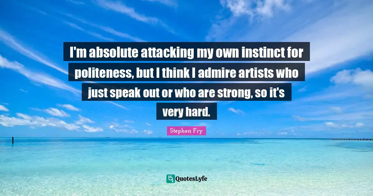 I'm absolute attacking my own instinct for politeness, but I think I admire artists who just speak out or who are strong, so it's very hard.