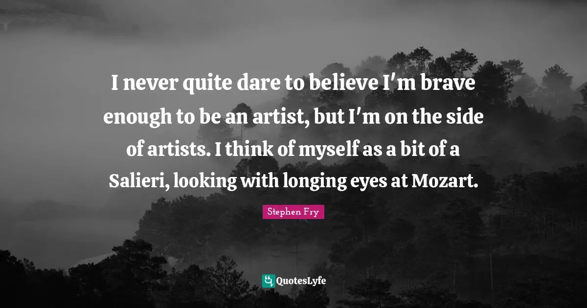 I never quite dare to believe I'm brave enough to be an artist, but I'm on the side of artists. I think of myself as a bit of a Salieri, looking with longing eyes at Mozart.