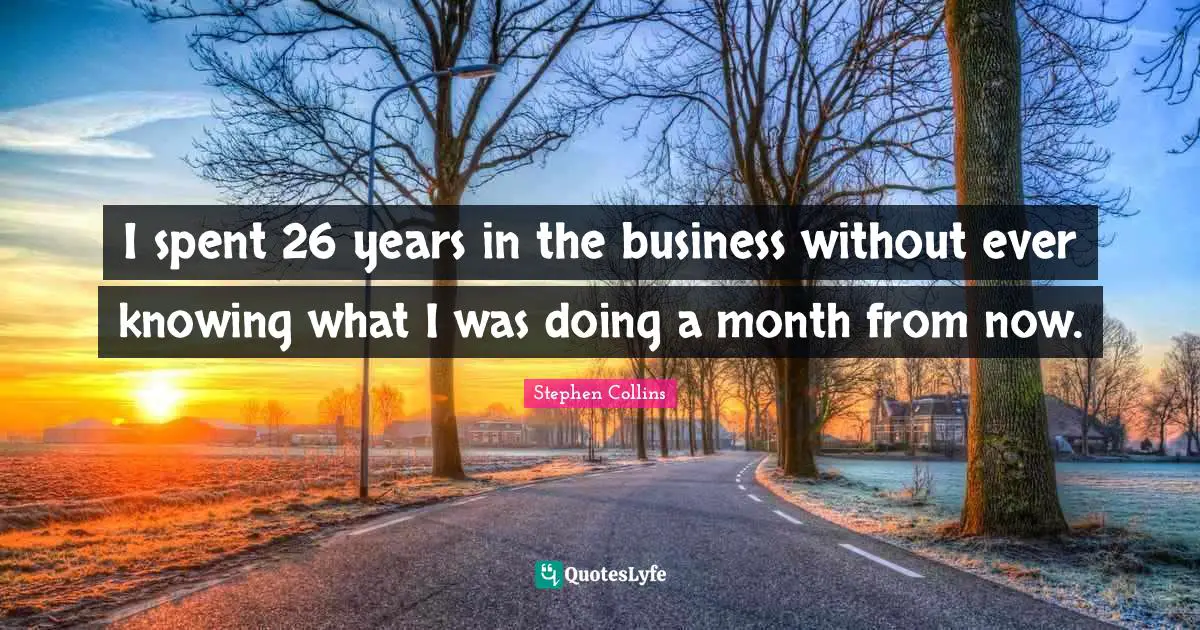 I spent 26 years in the business without ever knowing what I was doing a month from now.