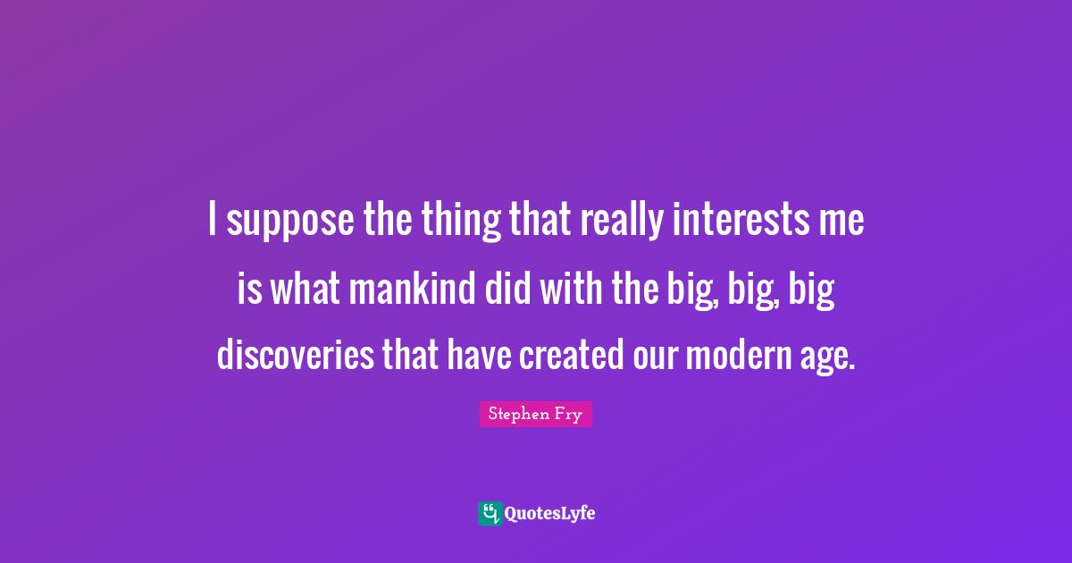 I suppose the thing that really interests me is what mankind did with the big, big, big discoveries that have created our modern age.