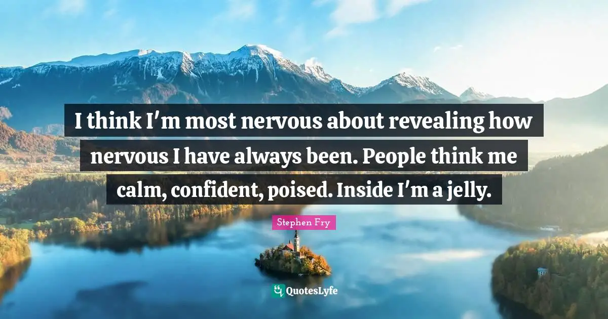 I think I'm most nervous about revealing how nervous I have always been. People think me calm, confident, poised. Inside I'm a jelly.
