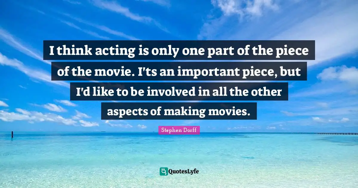 I think acting is only one part of the piece of the movie. I'ts an important piece, but I'd like to be involved in all the other aspects of making movies.