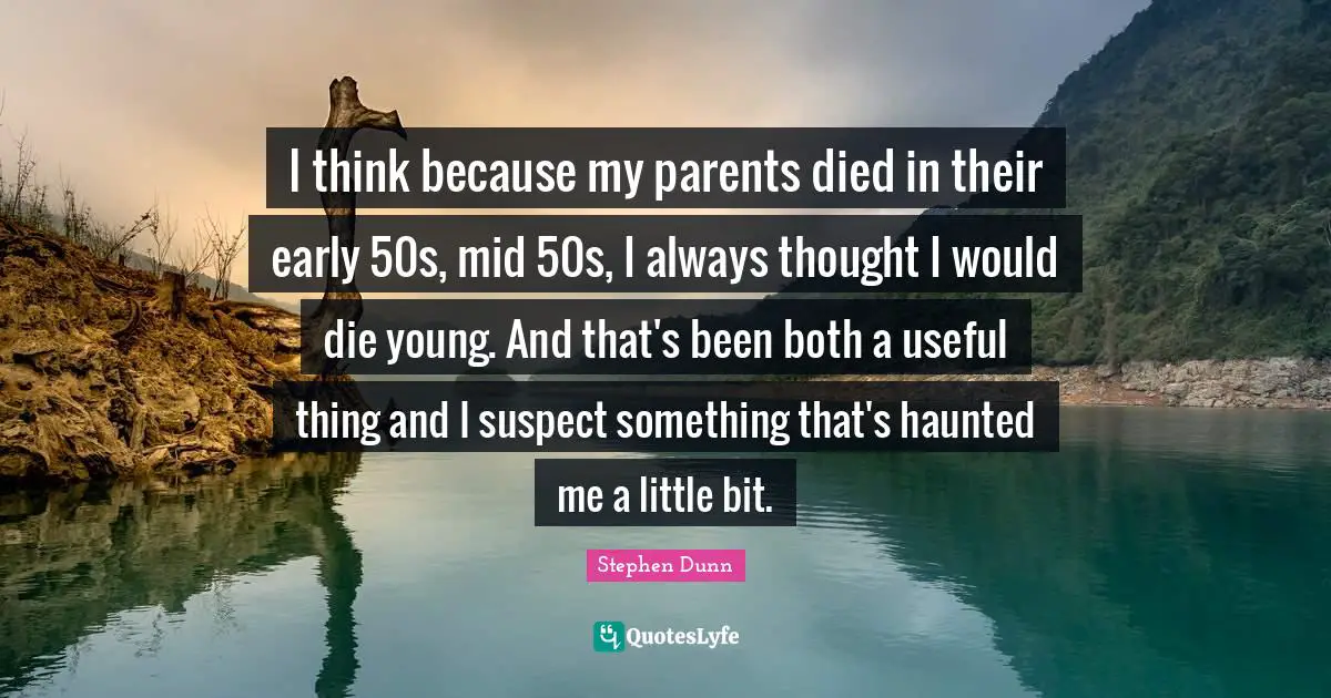 I think because my parents died in their early 50s, mid 50s, I always thought I would die young. And that's been both a useful thing and I suspect something that's haunted me a little bit.