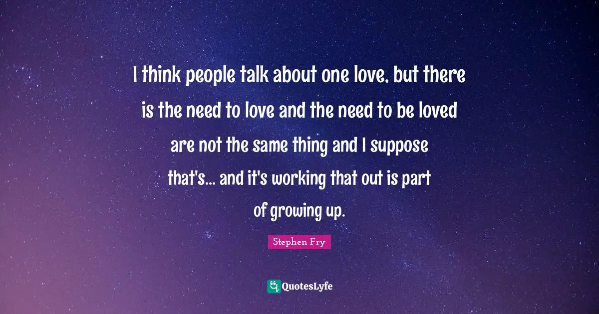 I think people talk about one love, but there is the need to love and the need to be loved are not the same thing and I suppose that's... and it's working that out is part of growing up.