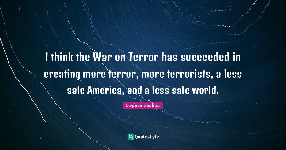 I think the War on Terror has succeeded in creating more terror, more terrorists, a less safe America, and a less safe world.