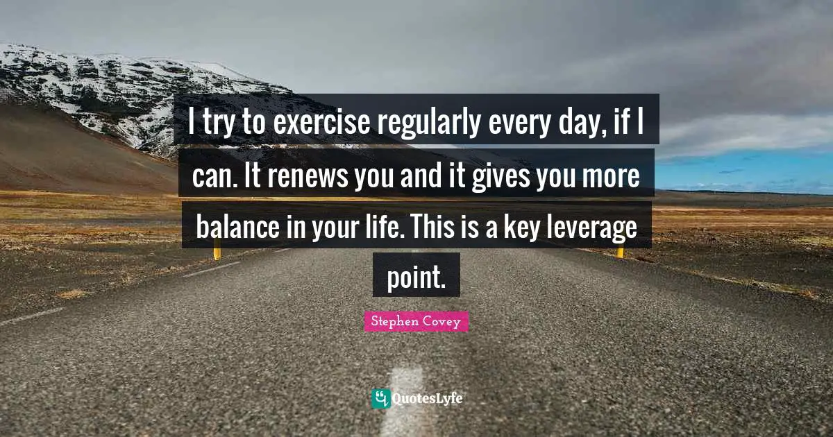 I try to exercise regularly every day, if I can. It renews you and it gives you more balance in your life. This is a key leverage point.