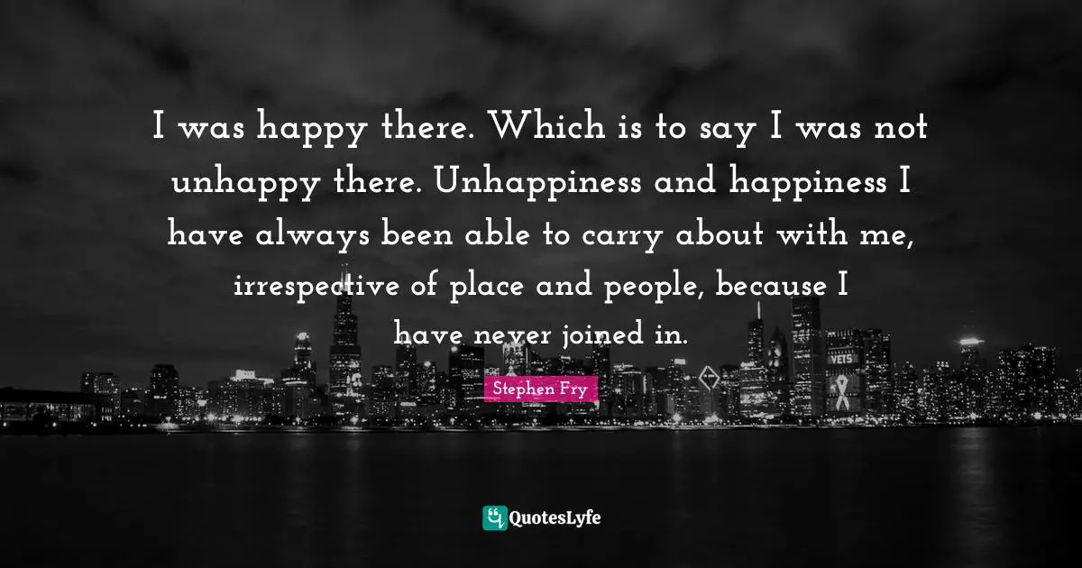 I was happy there. Which is to say I was not unhappy there. Unhappiness and happiness I have always been able to carry about with me, irrespective of place and people, because I have never joined in.