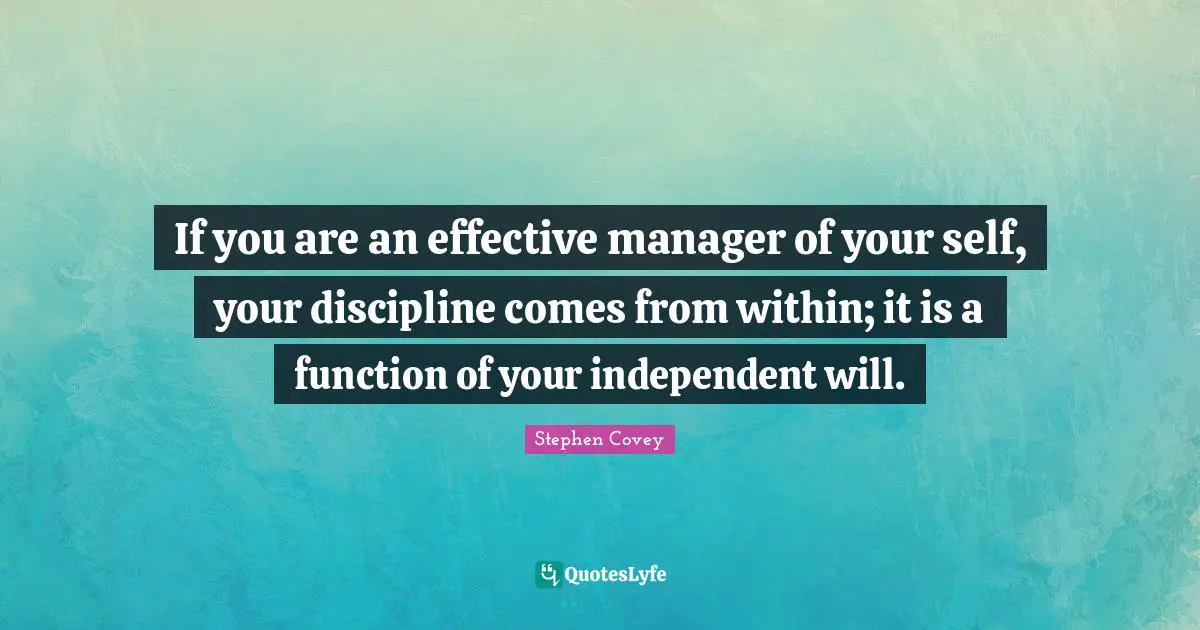 If you are an effective manager of your self, your discipline comes from within; it is a function of your independent will.