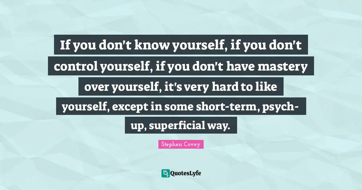 If you don't know yourself, if you don't control yourself, if you don't have mastery over yourself, it's very hard to like yourself, except in some short-term, psych-up, superficial way.