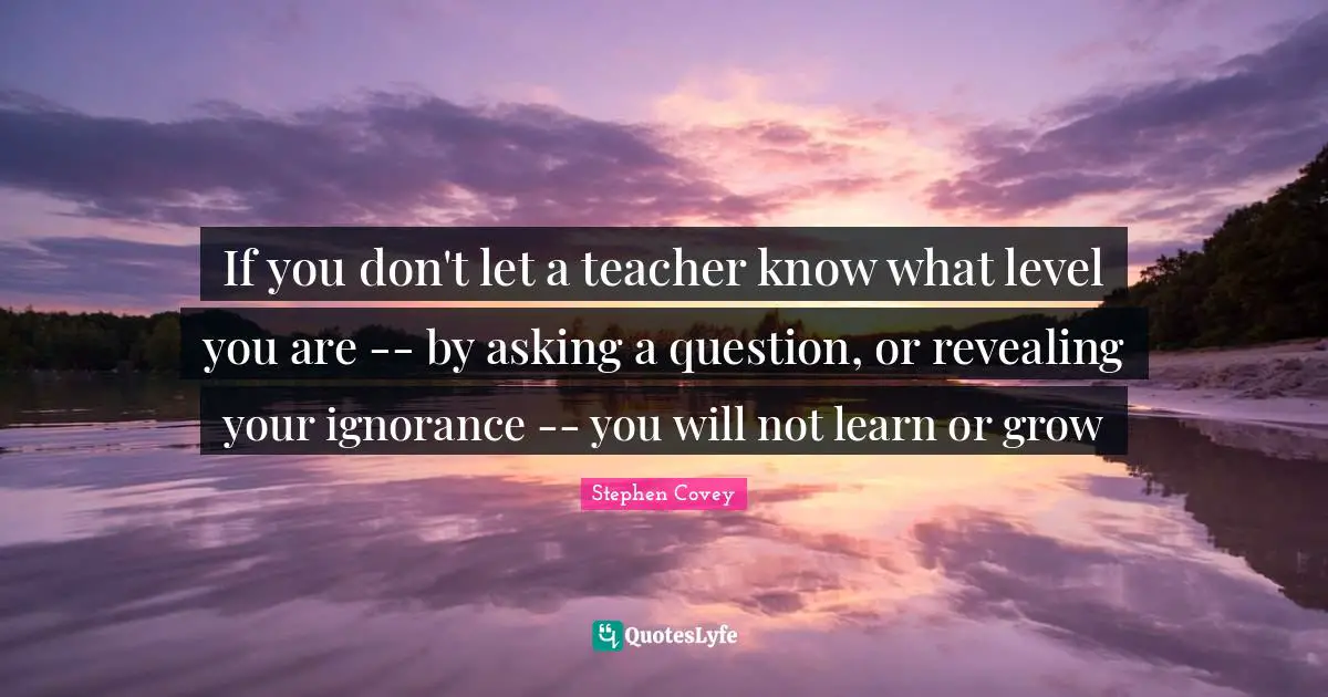 If you don't let a teacher know what level you are -- by asking a question, or revealing your ignorance -- you will not learn or grow