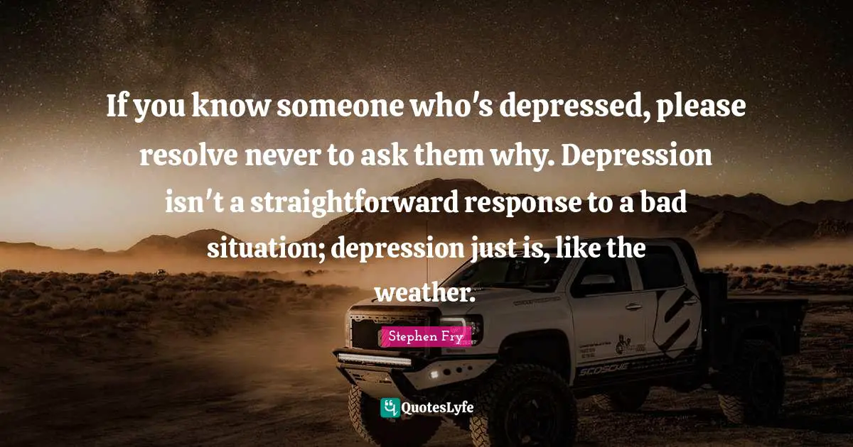 Stephen Fry Quotes: "If you know someone who's depressed, please resolve never to ask them why. Depression isn't a straightforward response to a bad situation; depression just is, like the weather."