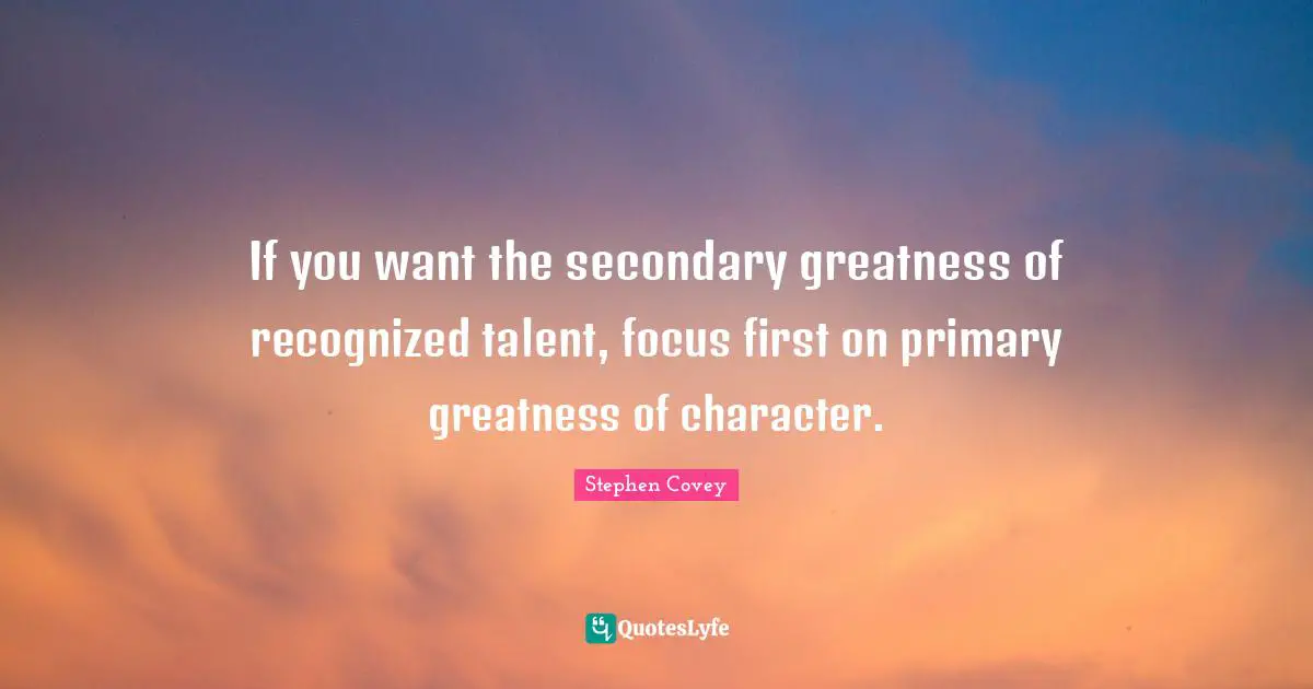 If you want the secondary greatness of recognized talent, focus first on primary greatness of character.
