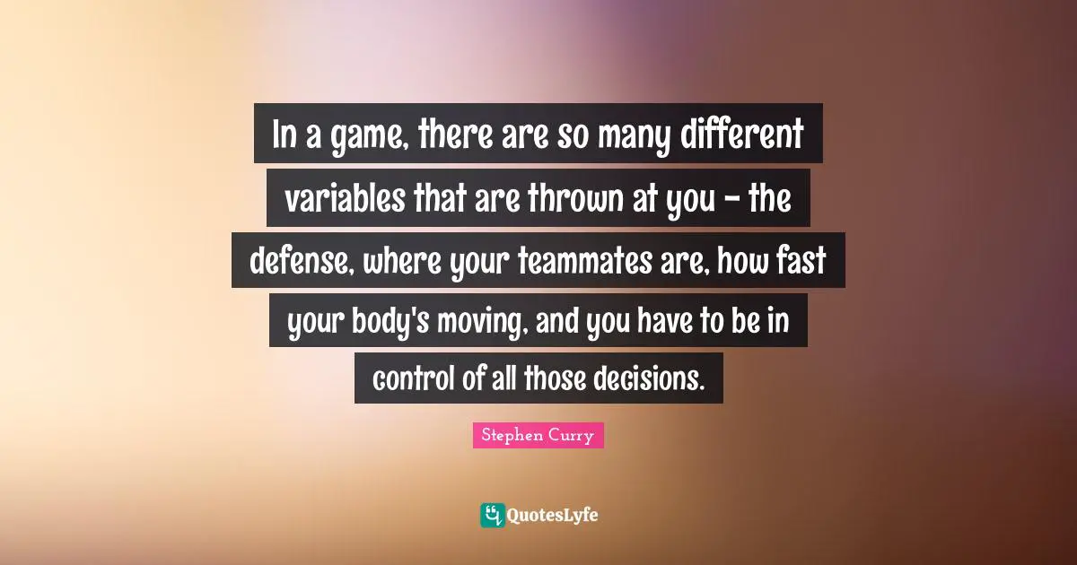 Stephen Curry Quotes: "In a game, there are so many different variables that are thrown at you - the defense, where your teammates are, how fast your body's moving, and you have to be in control of all those decisions."