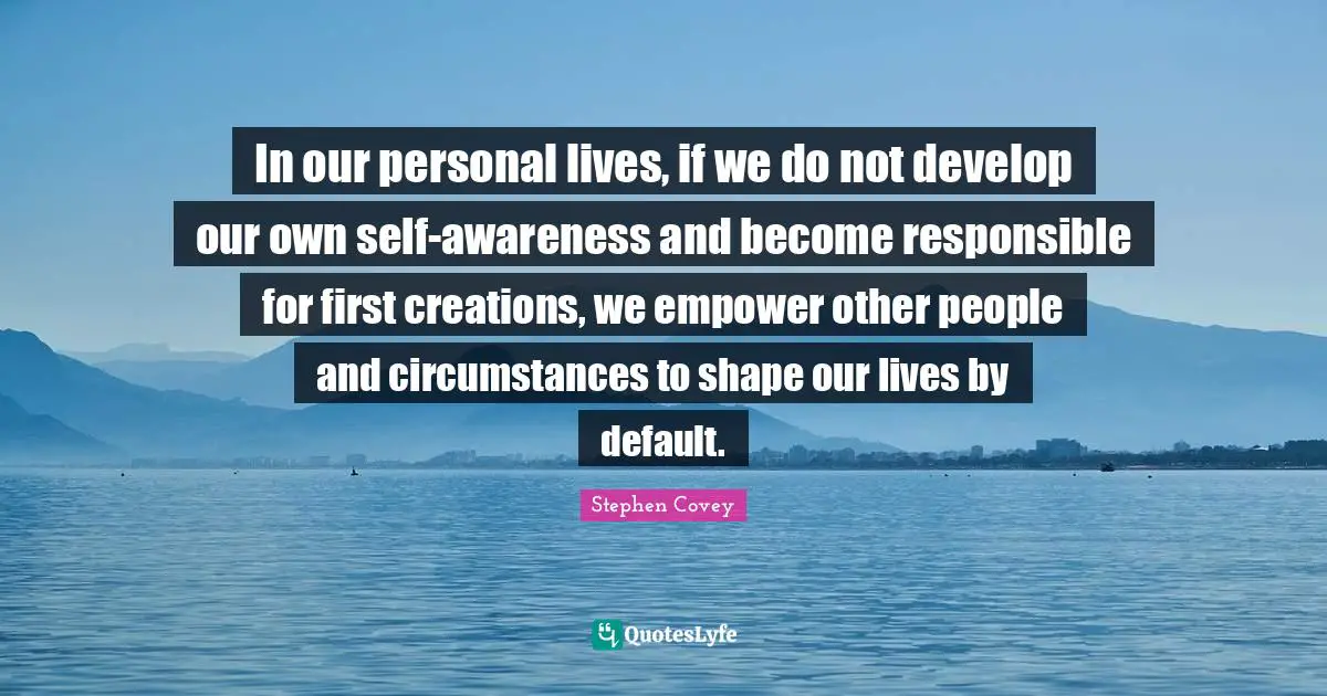 In our personal lives, if we do not develop our own self-awareness and become responsible for first creations, we empower other people and circumstances to shape our lives by default.