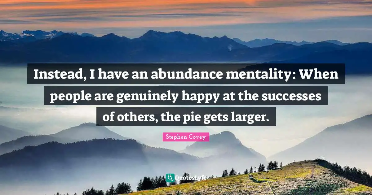 Instead, I have an abundance mentality: When people are genuinely happy at the successes of others, the pie gets larger.