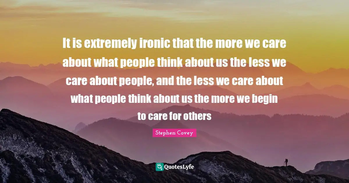It is extremely ironic that the more we care about what people think about us the less we care about people, and the less we care about what people think about us the more we begin to care for others