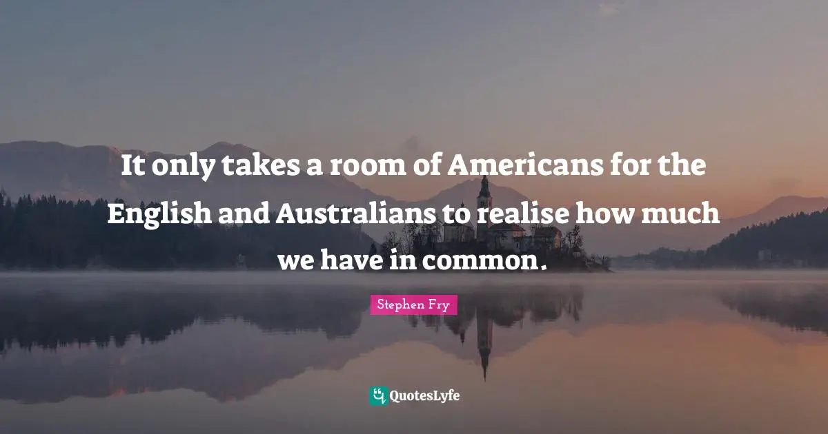 Stephen Fry Quotes: "It only takes a room of Americans for the English and Australians to realise how much we have in common."