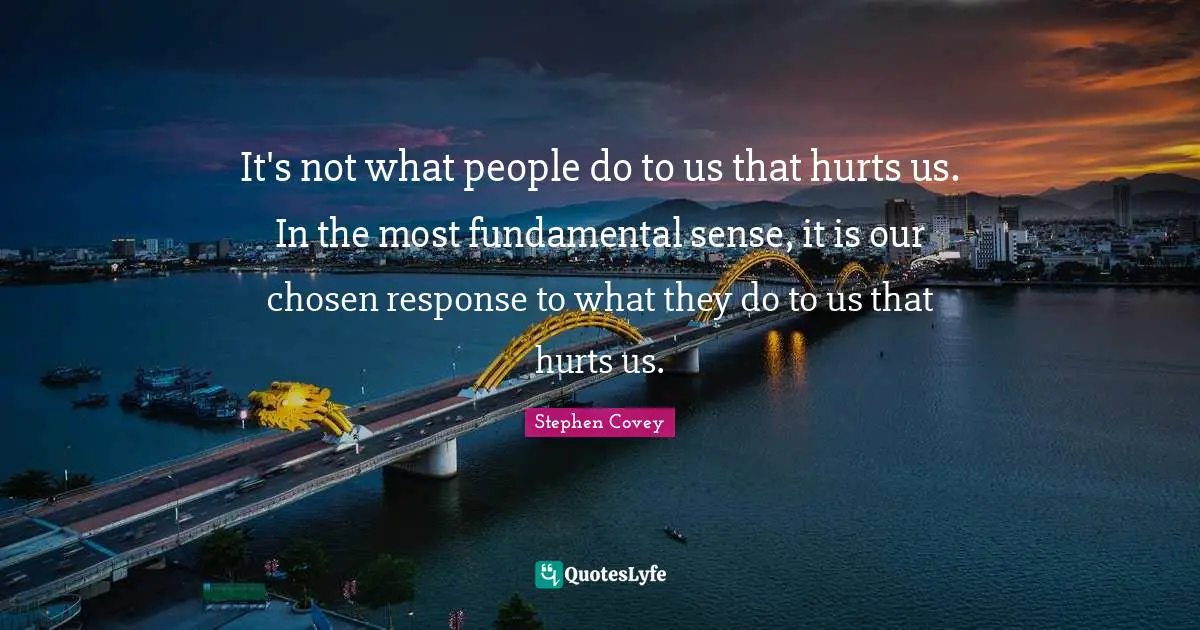 It's not what people do to us that hurts us. In the most fundamental sense, it is our chosen response to what they do to us that hurts us.
