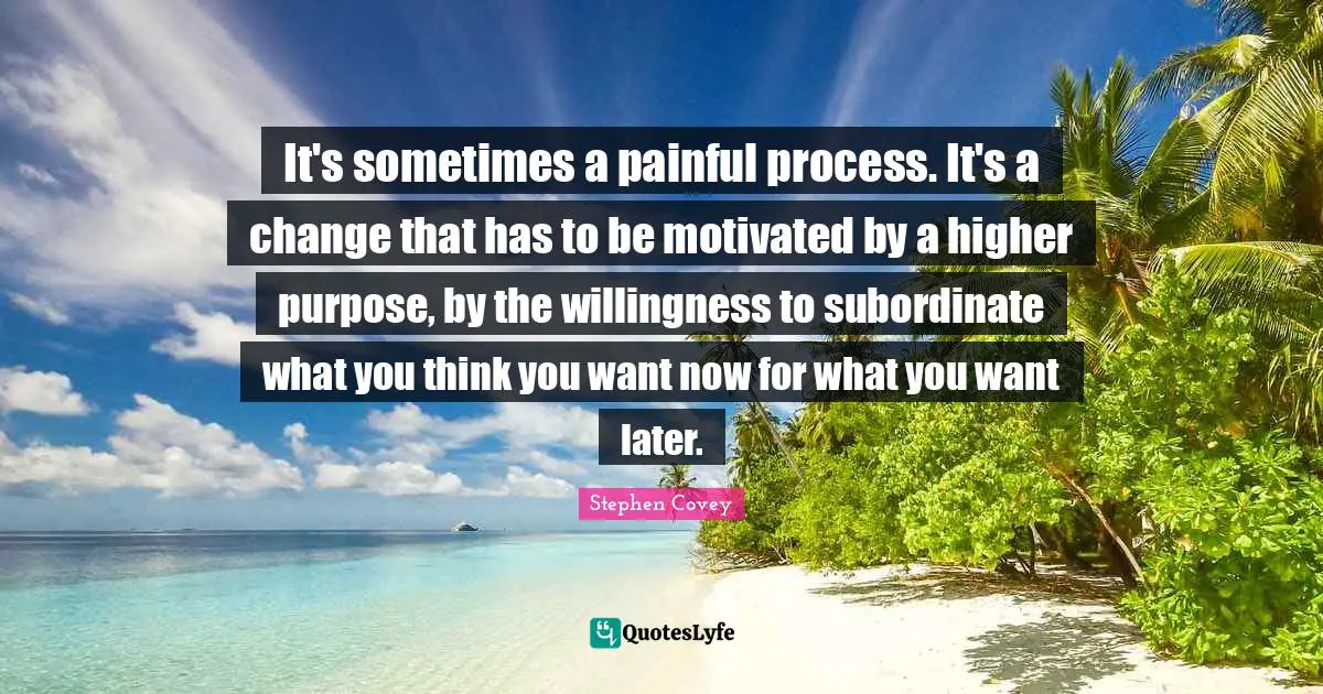 It's sometimes a painful process. It's a change that has to be motivated by a higher purpose, by the willingness to subordinate what you think you want now for what you want later.