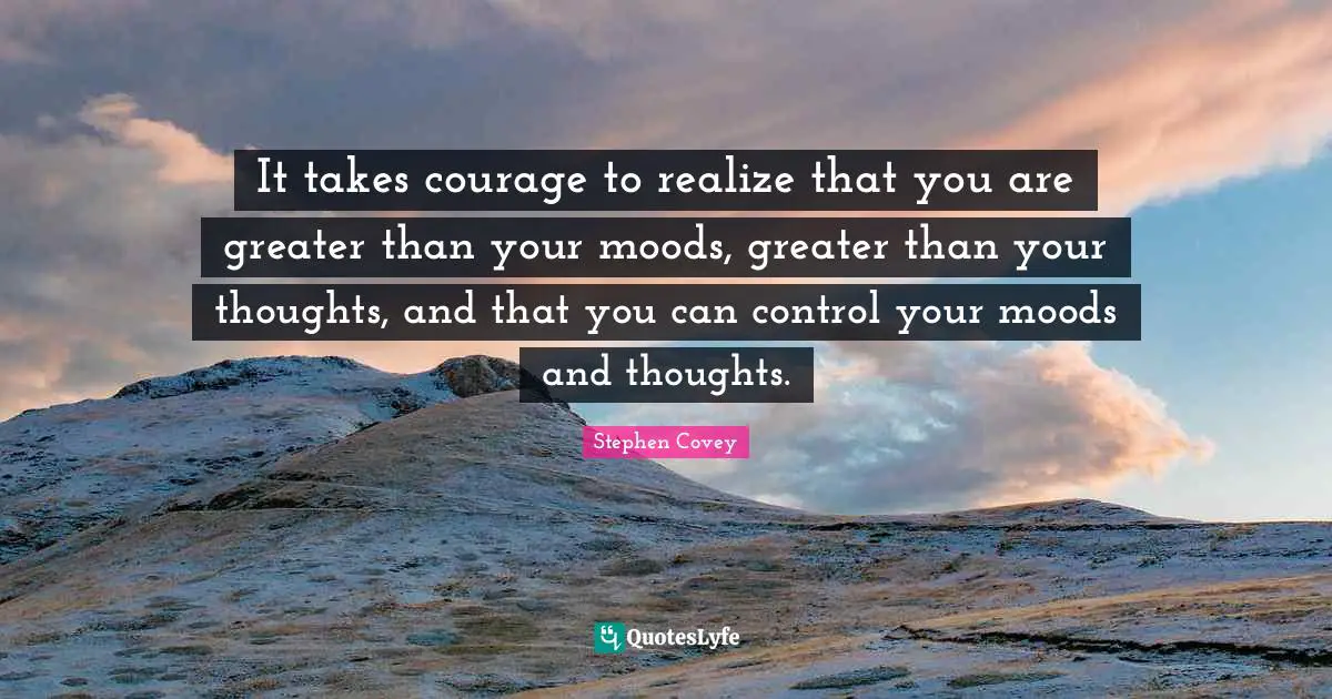 It takes courage to realize that you are greater than your moods, greater than your thoughts, and that you can control your moods and thoughts.
