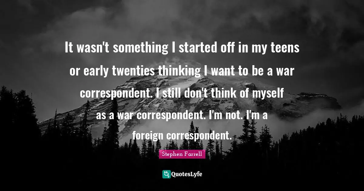 It wasn't something I started off in my teens or early twenties thinking I want to be a war correspondent. I still don't think of myself as a war correspondent. I'm not. I'm a foreign correspondent.