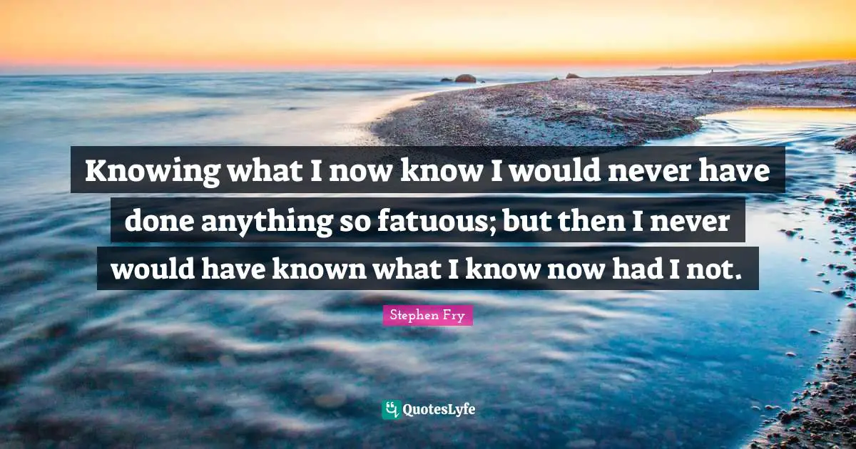Knowing what I now know I would never have done anything so fatuous; but then I never would have known what I know now had I not.