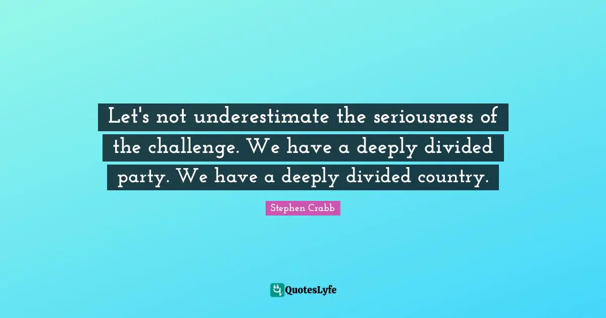 Let's not underestimate the seriousness of the challenge. We have a deeply divided party. We have a deeply divided country.