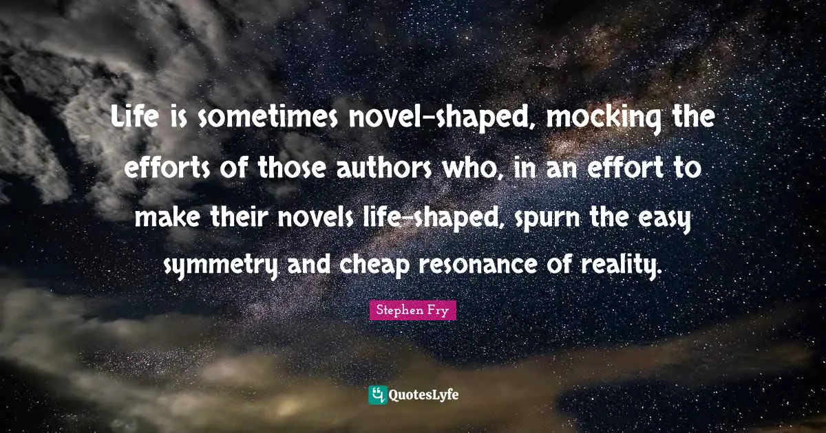 Life is sometimes novel-shaped, mocking the efforts of those authors who, in an effort to make their novels life-shaped, spurn the easy symmetry and cheap resonance of reality.