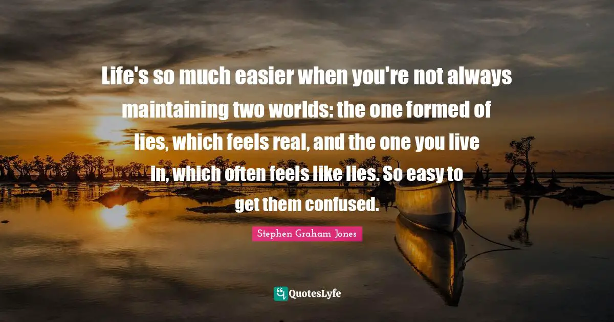 Life's so much easier when you're not always maintaining two worlds: the one formed of lies, which feels real, and the one you live in, which often feels like lies. So easy to get them confused.