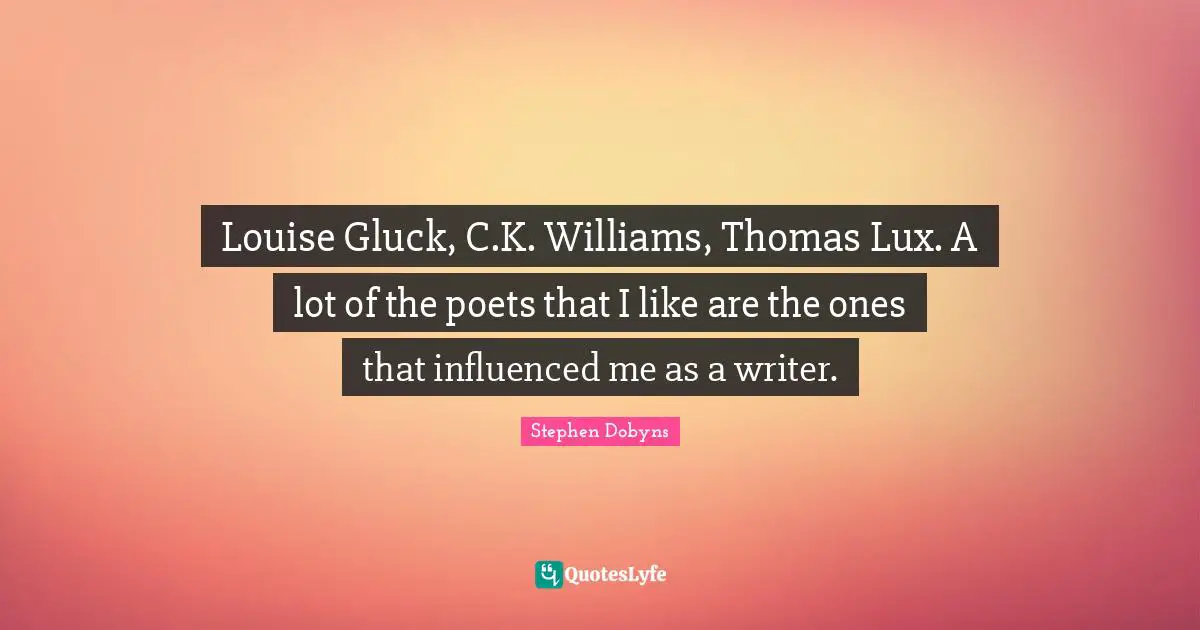 Louise Gluck, C.K. Williams, Thomas Lux. A lot of the poets that I like are the ones that influenced me as a writer.