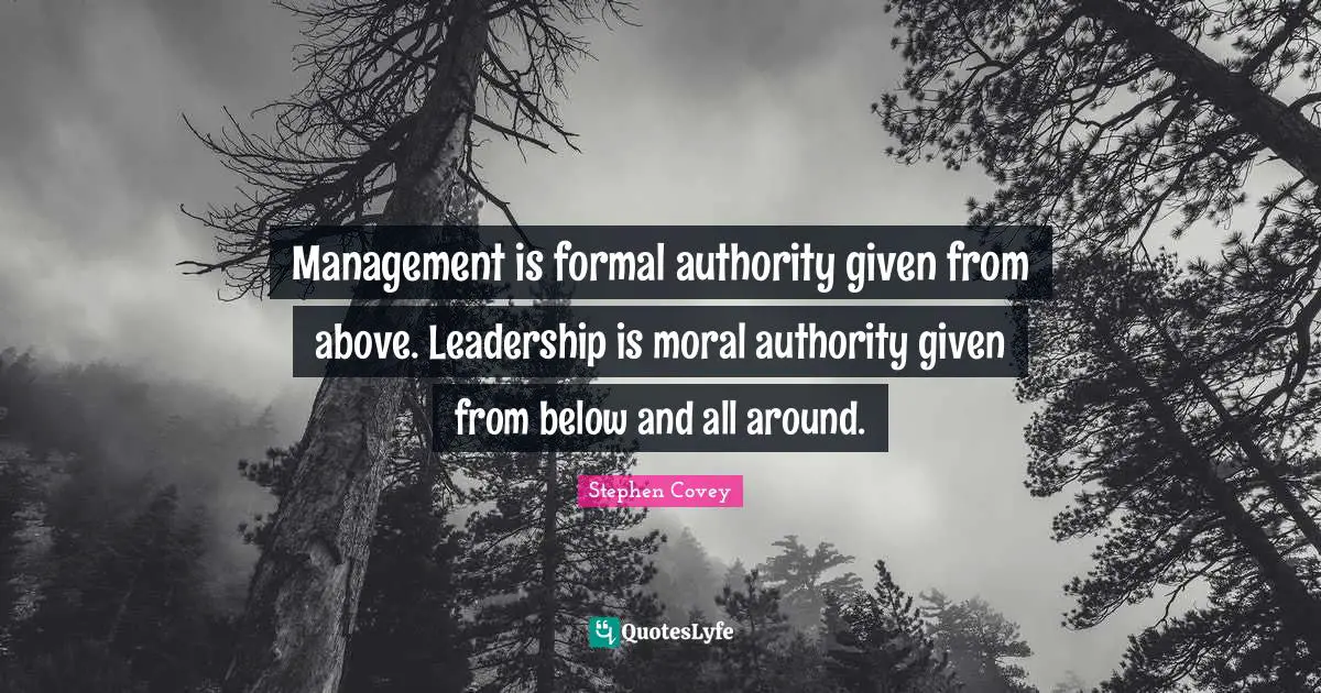 Management is formal authority given from above. Leadership is moral authority given from below and all around.