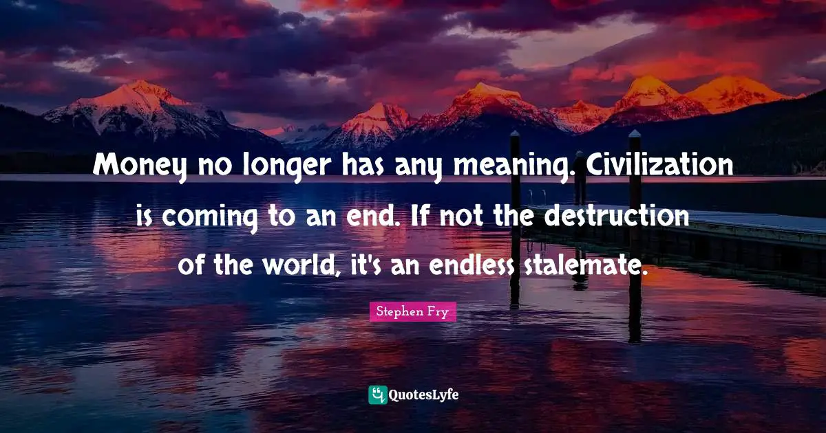 Money no longer has any meaning. Civilization is coming to an end. If not the destruction of the world, it's an endless stalemate.