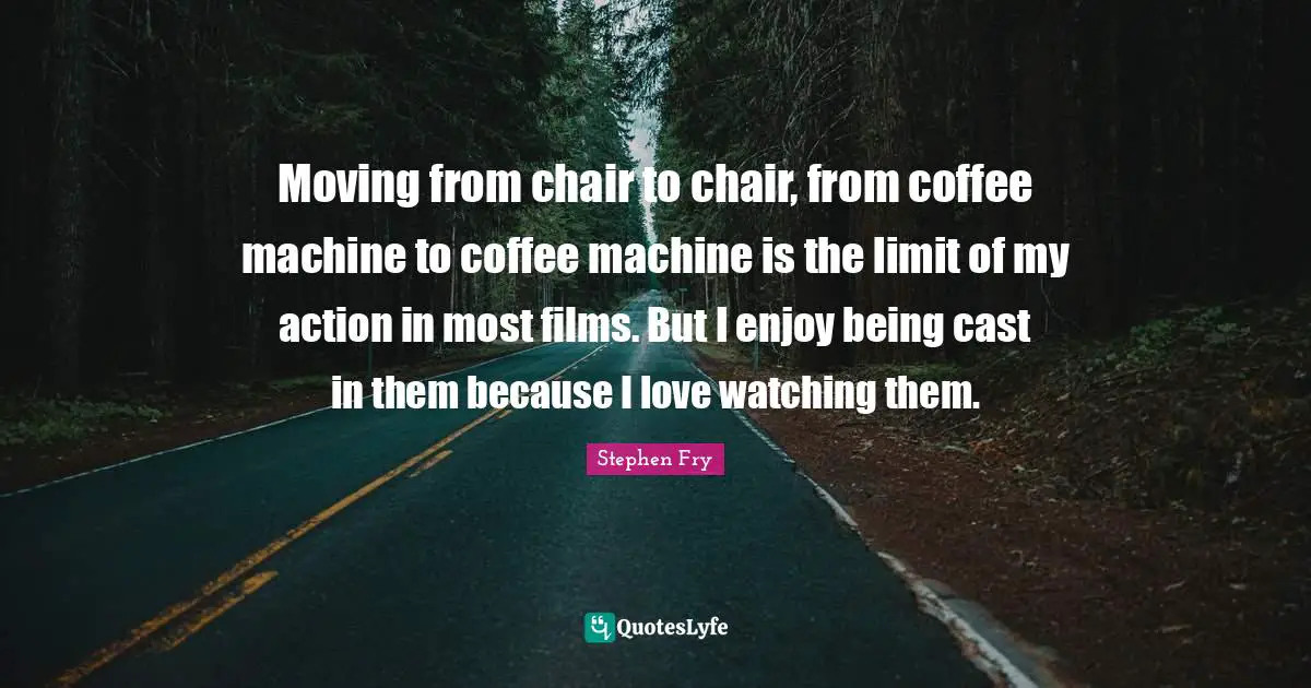 Moving from chair to chair, from coffee machine to coffee machine is the limit of my action in most films. But I enjoy being cast in them because I love watching them.