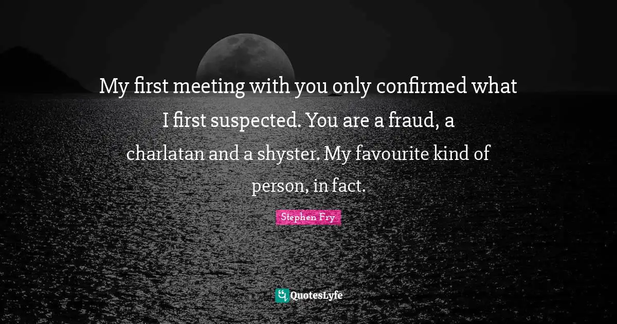 My first meeting with you only confirmed what I first suspected. You are a fraud, a charlatan and a shyster. My favourite kind of person, in fact.