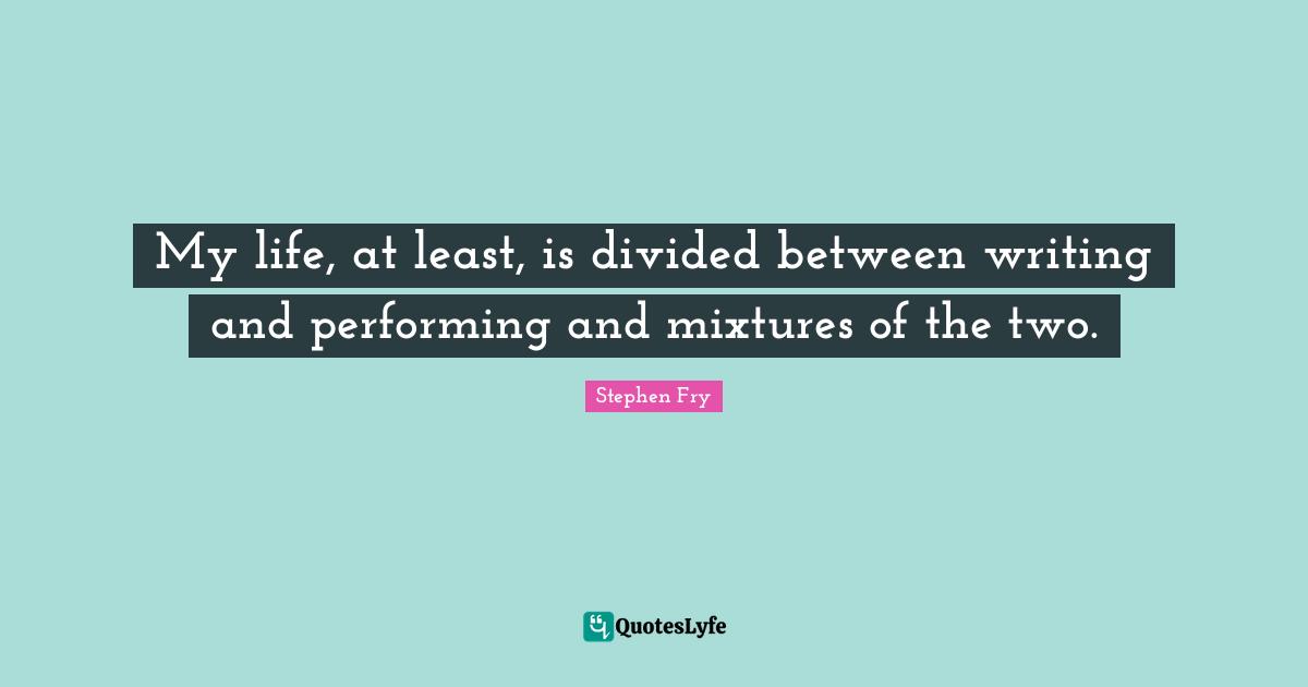 My life, at least, is divided between writing and performing and mixtures of the two.