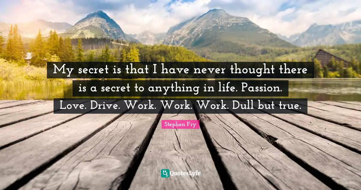Stephen Fry Quotes: "My secret is that I have never thought there is a secret to anything in life. Passion. Love. Drive. Work. Work. Work. Dull but true."