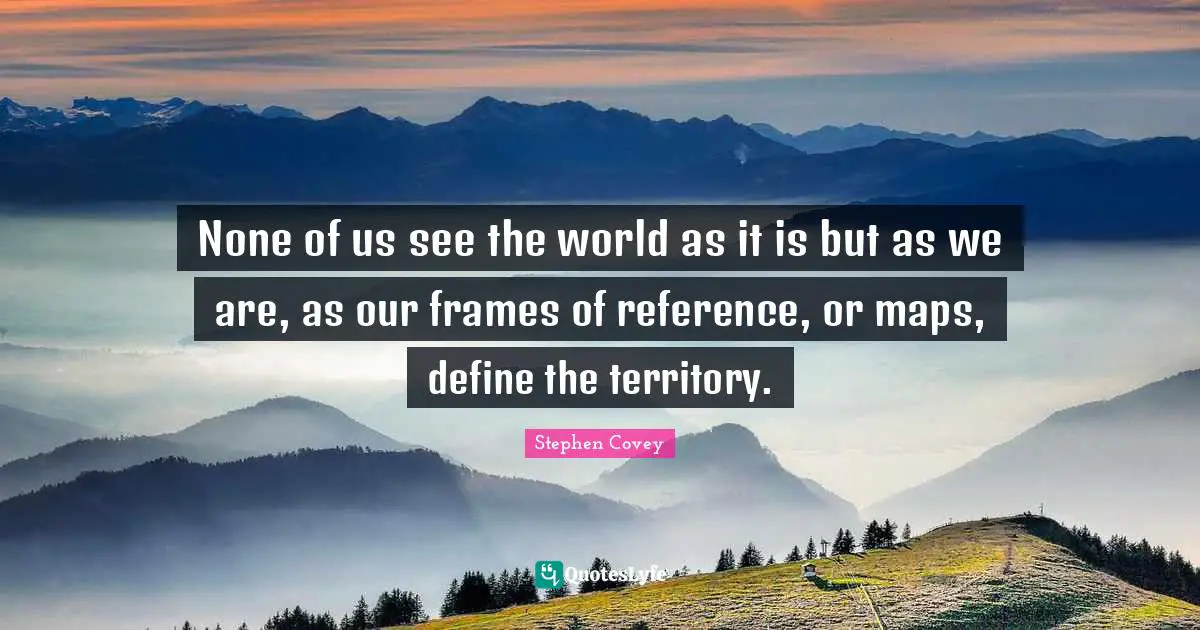None of us see the world as it is but as we are, as our frames of reference, or maps, define the territory.