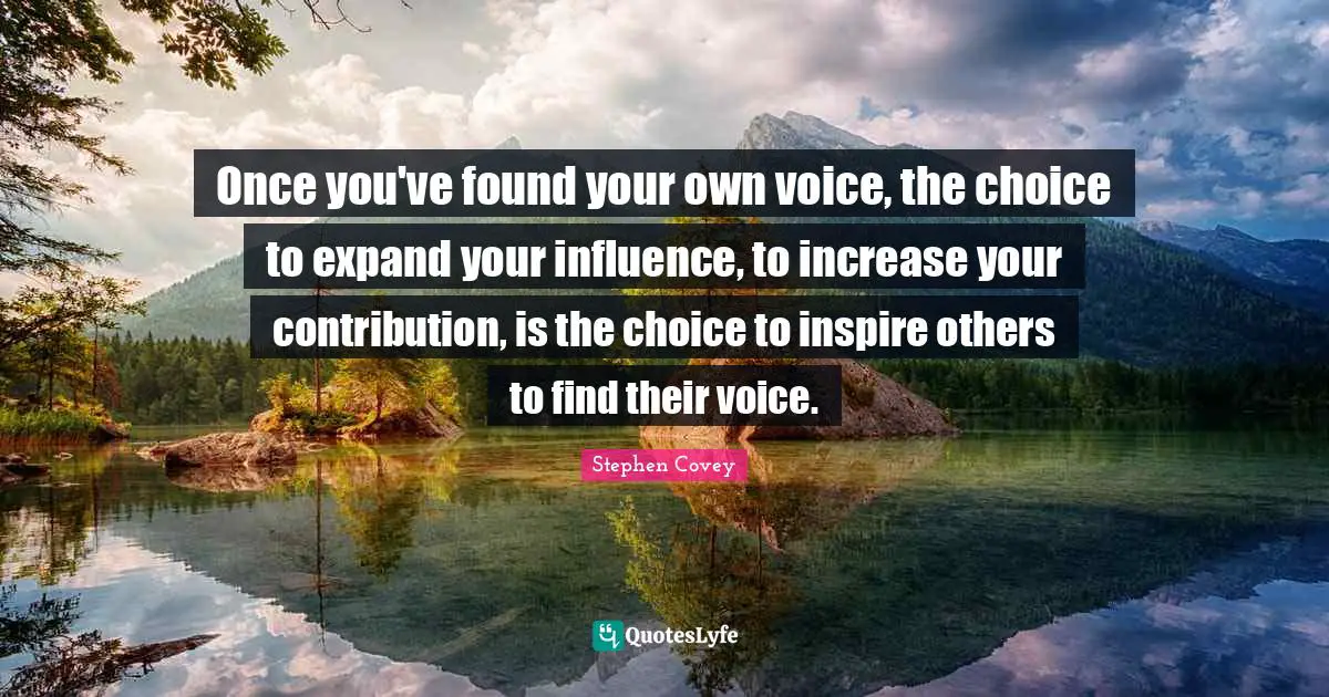 Once you've found your own voice, the choice to expand your influence, to increase your contribution, is the choice to inspire others to find their voice.
