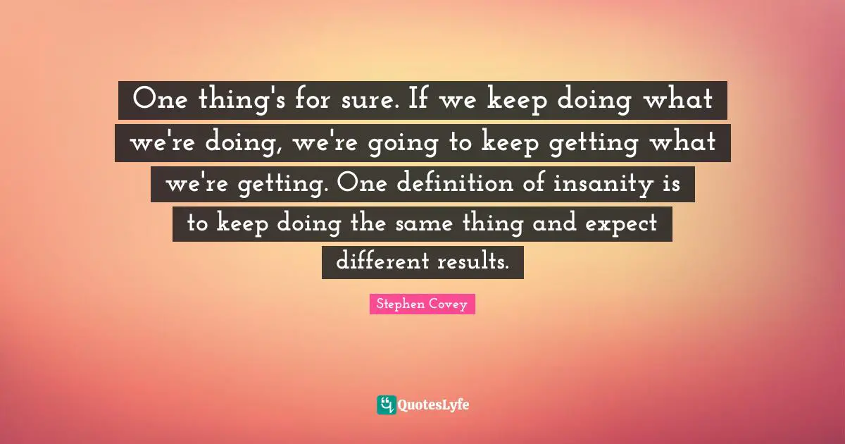 One thing's for sure. If we keep doing what we're doing, we're going to keep getting what we're getting. One definition of insanity is to keep doing the same thing and expect different results.