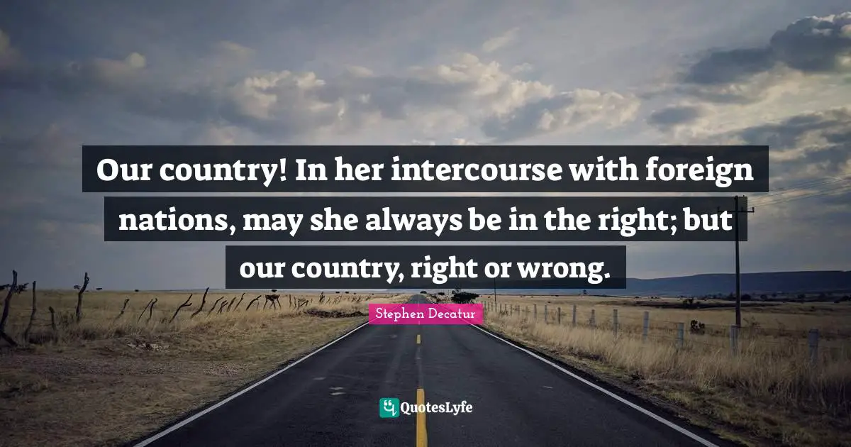 Our country! In her intercourse with foreign nations, may she always be in the right; but our country, right or wrong.