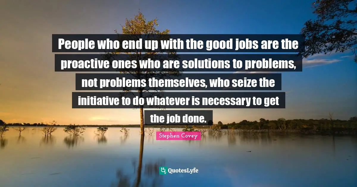 Proactive Quotes: "People who end up with the good jobs are the proactive ones who are solutions to problems, not problems themselves, who seize the initiative to do whatever is necessary to get the job done."