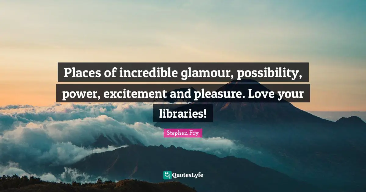 Places of incredible glamour, possibility, power, excitement and pleasure. Love your libraries!
