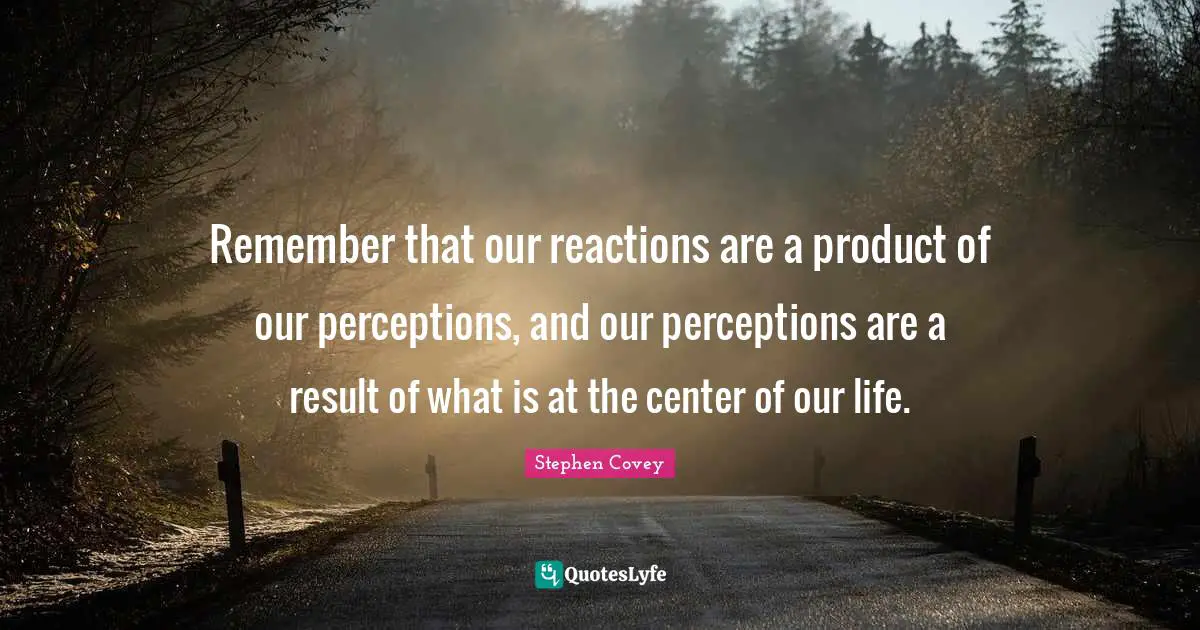Remember that our reactions are a product of our perceptions, and our perceptions are a result of what is at the center of our life.
