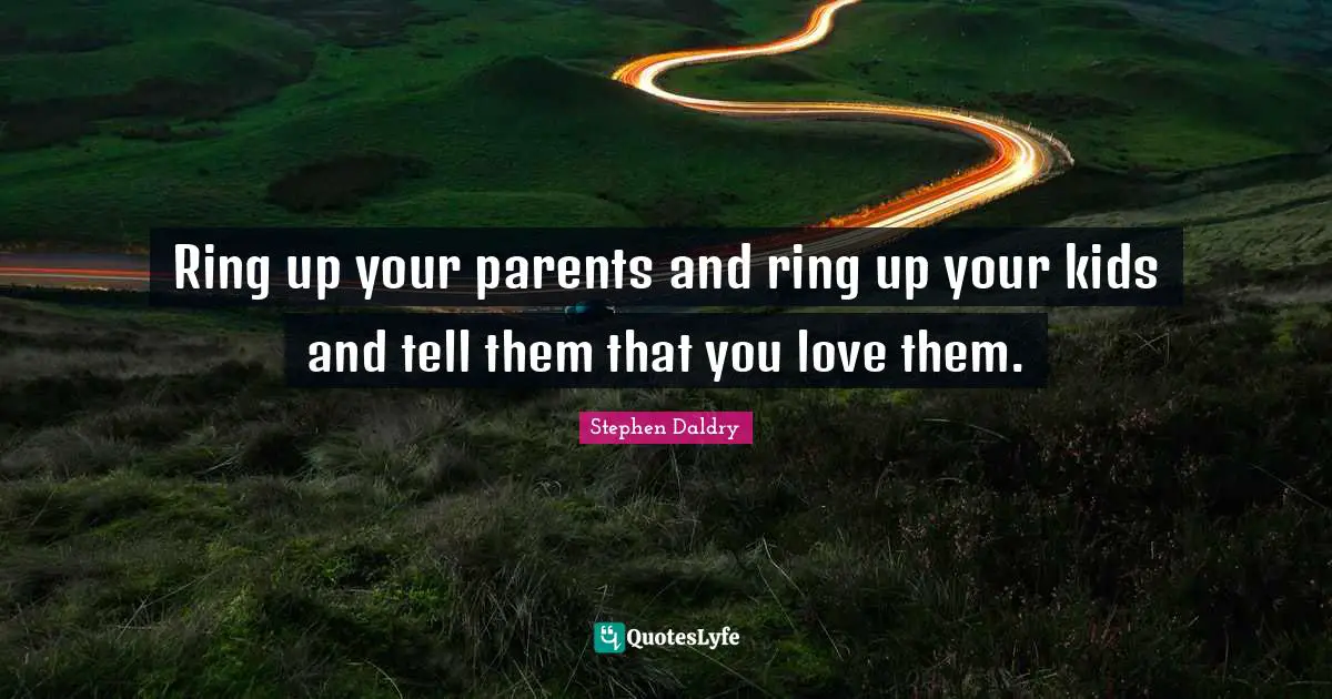 Ring up your parents and ring up your kids and tell them that you love them.
